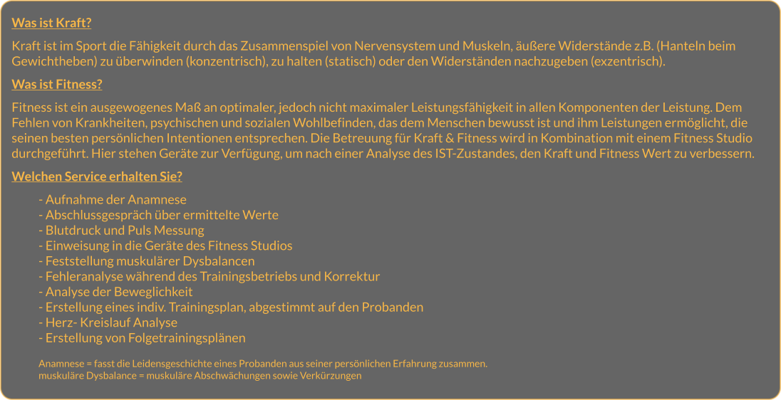 Was ist Kraft?  Kraft ist im Sport die Fähigkeit durch das Zusammenspiel von Nervensystem und Muskeln, äußere Widerstände z.B. (Hanteln beim Gewichtheben) zu überwinden (konzentrisch), zu halten (statisch) oder den Widerständen nachzugeben (exzentrisch).  Was ist Fitness?  Fitness ist ein ausgewogenes Maß an optimaler, jedoch nicht maximaler Leistungsfähigkeit in allen Komponenten der Leistung. Dem Fehlen von Krankheiten, psychischen und sozialen Wohlbefinden, das dem Menschen bewusst ist und ihm Leistungen ermöglicht, die seinen besten persönlichen Intentionen entsprechen. Die Betreuung für Kraft & Fitness wird in Kombination mit einem Fitness Studio durchgeführt. Hier stehen Geräte zur Verfügung, um nach einer Analyse des IST-Zustandes, den Kraft und Fitness Wert zu verbessern.  Welchen Service erhalten Sie?  - Aufnahme der Anamnese - Abschlussgespräch über ermittelte Werte - Blutdruck und Puls Messung	 - Einweisung in die Geräte des Fitness Studios - Feststellung muskulärer Dysbalancen - Fehleranalyse während des Trainingsbetriebs und Korrektur - Analyse der Beweglichkeit - Erstellung eines indiv. Trainingsplan, abgestimmt auf den Probanden  - Herz- Kreislauf Analyse - Erstellung von Folgetrainingsplänen   Anamnese = fasst die Leidensgeschichte eines Probanden aus seiner persönlichen Erfahrung zusammen. muskuläre Dysbalance = muskuläre Abschwächungen sowie Verkürzungen