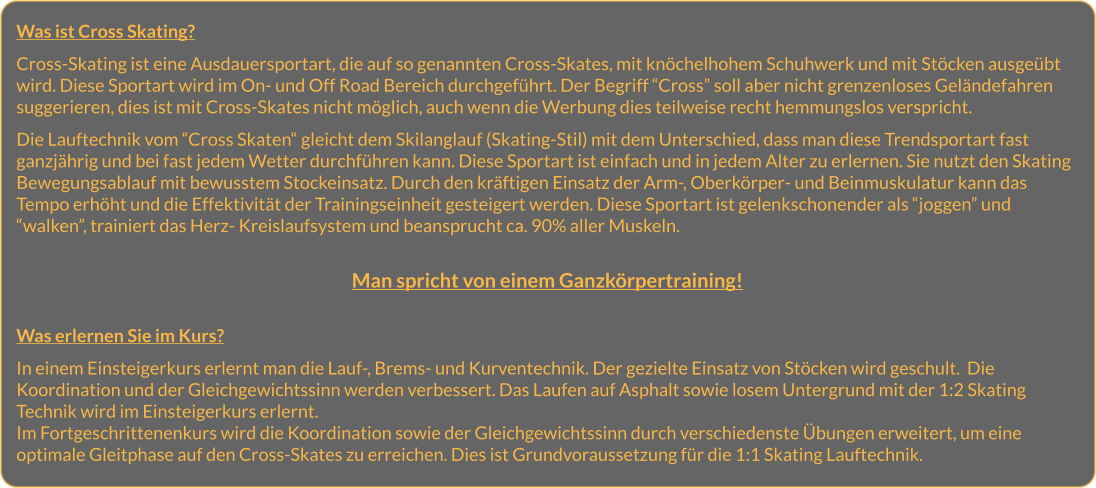 Was ist Cross Skating?  Cross-Skating ist eine Ausdauersportart, die auf so genannten Cross-Skates, mit knöchelhohem Schuhwerk und mit Stöcken ausgeübt wird. Diese Sportart wird im On- und Off Road Bereich durchgeführt. Der Begriff “Cross” soll aber nicht grenzenloses Geländefahren suggerieren, dies ist mit Cross-Skates nicht möglich, auch wenn die Werbung dies teilweise recht hemmungslos verspricht.  Die Lauftechnik vom “Cross Skaten“ gleicht dem Skilanglauf (Skating-Stil) mit dem Unterschied, dass man diese Trendsportart fast ganzjährig und bei fast jedem Wetter durchführen kann. Diese Sportart ist einfach und in jedem Alter zu erlernen. Sie nutzt den Skating Bewegungsablauf mit bewusstem Stockeinsatz. Durch den kräftigen Einsatz der Arm-, Oberkörper- und Beinmuskulatur kann das Tempo erhöht und die Effektivität der Trainingseinheit gesteigert werden. Diese Sportart ist gelenkschonender als “joggen” und “walken”, trainiert das Herz- Kreislaufsystem und beansprucht ca. 90% aller Muskeln.   Man spricht von einem Ganzkörpertraining!   Was erlernen Sie im Kurs?  In einem Einsteigerkurs erlernt man die Lauf-, Brems- und Kurventechnik. Der gezielte Einsatz von Stöcken wird geschult.  Die Koordination und der Gleichgewichtssinn werden verbessert. Das Laufen auf Asphalt sowie losem Untergrund mit der 1:2 Skating Technik wird im Einsteigerkurs erlernt. Im Fortgeschrittenenkurs wird die Koordination sowie der Gleichgewichtssinn durch verschiedenste Übungen erweitert, um eine optimale Gleitphase auf den Cross-Skates zu erreichen. Dies ist Grundvoraussetzung für die 1:1 Skating Lauftechnik.