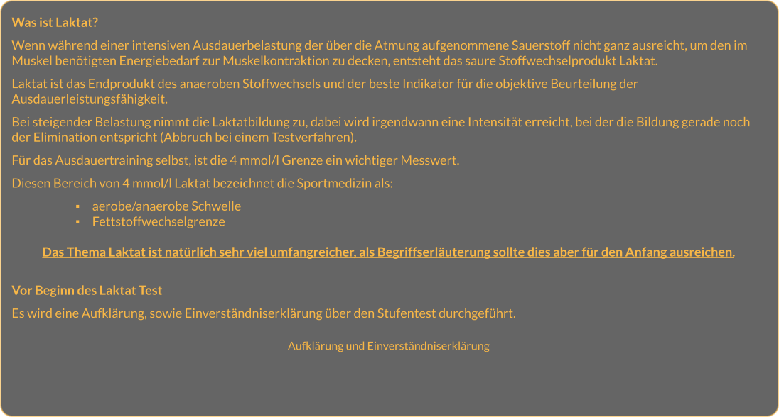 Was ist Laktat?  Wenn während einer intensiven Ausdauerbelastung der über die Atmung aufgenommene Sauerstoff nicht ganz ausreicht, um den im Muskel benötigten Energiebedarf zur Muskelkontraktion zu decken, entsteht das saure Stoffwechselprodukt Laktat.   Laktat ist das Endprodukt des anaeroben Stoffwechsels und der beste Indikator für die objektive Beurteilung der Ausdauerleistungsfähigkeit.   Bei steigender Belastung nimmt die Laktatbildung zu, dabei wird irgendwann eine Intensität erreicht, bei der die Bildung gerade noch der Elimination entspricht (Abbruch bei einem Testverfahren).  Für das Ausdauertraining selbst, ist die 4 mmol/l Grenze ein wichtiger Messwert.  Diesen Bereich von 4 mmol/l Laktat bezeichnet die Sportmedizin als:   ▪	aerobe/anaerobe Schwelle ▪	Fettstoffwechselgrenze   Das Thema Laktat ist natürlich sehr viel umfangreicher, als Begriffserläuterung sollte dies aber für den Anfang ausreichen.   Vor Beginn des Laktat Test  Es wird eine Aufklärung, sowie Einverständniserklärung über den Stufentest durchgeführt.   Aufklärung und Einverständniserklärung