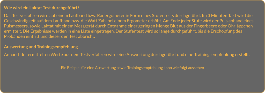 Wie wird ein Laktat Test durchgeführt?  Das Testverfahren wird auf einem Laufband bzw. Radergometer in Form eines Stufentests durchgeführt. Im 3 Minuten Takt wird die Geschwindigkeit auf dem Laufband bzw. die Watt Zahl bei einem Ergometer erhöht. Am Ende jeder Stufe wird der Puls anhand eines Pulsmessers, sowie Laktat mit einem Messgerät durch Entnahme einer geringen Menge Blut aus der Fingerbeere oder Ohrläppchen ermittelt. Die Ergebnisse werden in eine Liste eingetragen. Der Stufentest wird so lange durchgeführt, bis die Erschöpfung des Probanden eintritt und dieser den Test abbricht.   Auswertung und Trainingsempfehlung  Anhand  der ermittelten Werte aus dem Testverfahren wird eine Auswertung durchgeführt und eine Trainingsempfehlung erstellt.    Ein Beispiel für eine Auswertung sowie Trainingsempfehlung kann wie folgt aussehen